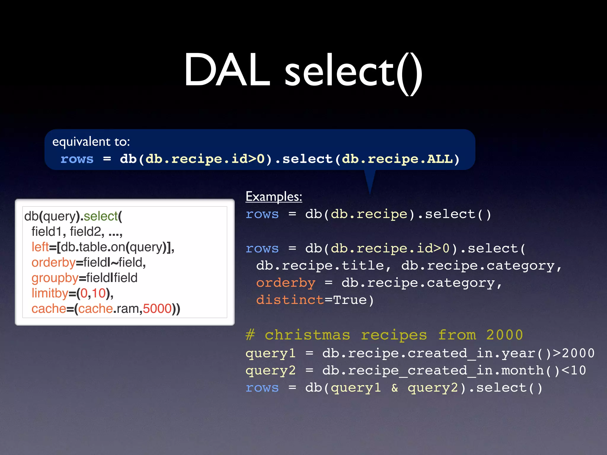 DAL select()
db(query).select(
ﬁeld1, ﬁeld2, ...,
left=[db.table.on(query)],
orderby=ﬁeld|~ﬁeld,
groupby=ﬁeld|ﬁeld
limitby=(0,10),
cache=(cache.ram,5000))
Examples:
rows = db(db.recipe).select()
rows = db(db.recipe.id>0).select(
db.recipe.title, db.recipe.category,
orderby = db.recipe.category,
distinct=True)
# christmas recipes from 2000
query1 = db.recipe.created_in.year()>2000
query2 = db.recipe_created_in.month()<10
rows = db(query1 & query2).select()
equivalent to:
rows = db(db.recipe.id>0).select(db.recipe.ALL)
 