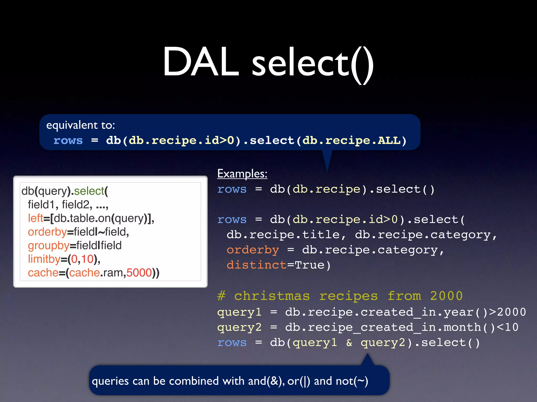 DAL select()
db(query).select(
ﬁeld1, ﬁeld2, ...,
left=[db.table.on(query)],
orderby=ﬁeld|~ﬁeld,
groupby=ﬁeld|ﬁeld
limitby=(0,10),
cache=(cache.ram,5000))
Examples:
rows = db(db.recipe).select()
rows = db(db.recipe.id>0).select(
db.recipe.title, db.recipe.category,
orderby = db.recipe.category,
distinct=True)
# christmas recipes from 2000
query1 = db.recipe.created_in.year()>2000
query2 = db.recipe_created_in.month()<10
rows = db(query1 & query2).select()
equivalent to:
rows = db(db.recipe.id>0).select(db.recipe.ALL)
queries can be combined with and(&), or(|) and not(~)
 