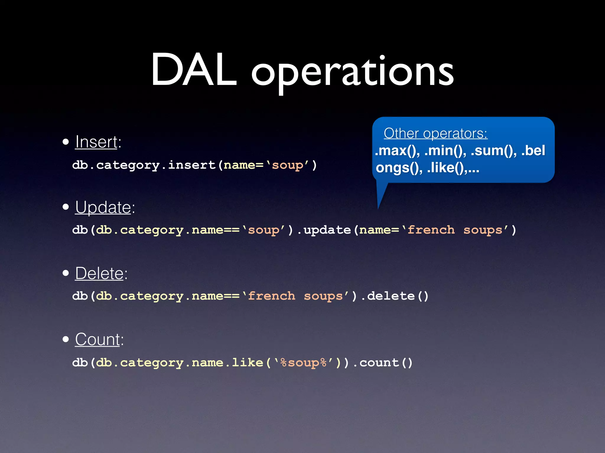 DAL operations
• Insert:
db.category.insert(name=‘soup’)
• Update:
db(db.category.name==‘soup’).update(name=‘french soups’)
• Delete:
db(db.category.name==‘french soups’).delete()
• Count:
db(db.category.name.like(‘%soup%’)).count()
Other operators:
.max(), .min(), .sum(), .bel
ongs(), .like(),...
 