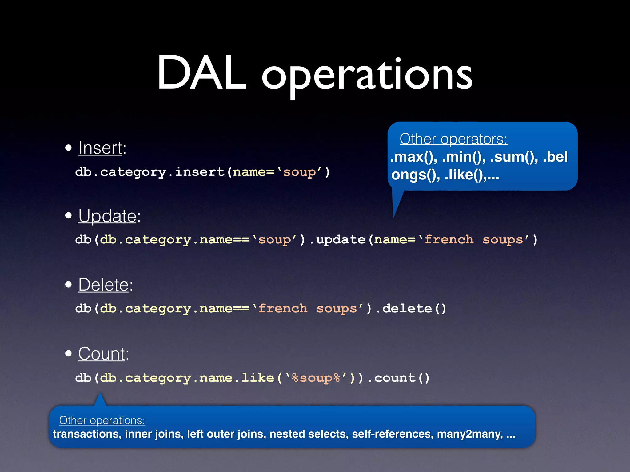 DAL operations
• Insert:
db.category.insert(name=‘soup’)
• Update:
db(db.category.name==‘soup’).update(name=‘french soups’)
• Delete:
db(db.category.name==‘french soups’).delete()
• Count:
db(db.category.name.like(‘%soup%’)).count()
Other operations:
transactions, inner joins, left outer joins, nested selects, self-references, many2many, ...
Other operators:
.max(), .min(), .sum(), .bel
ongs(), .like(),...
 