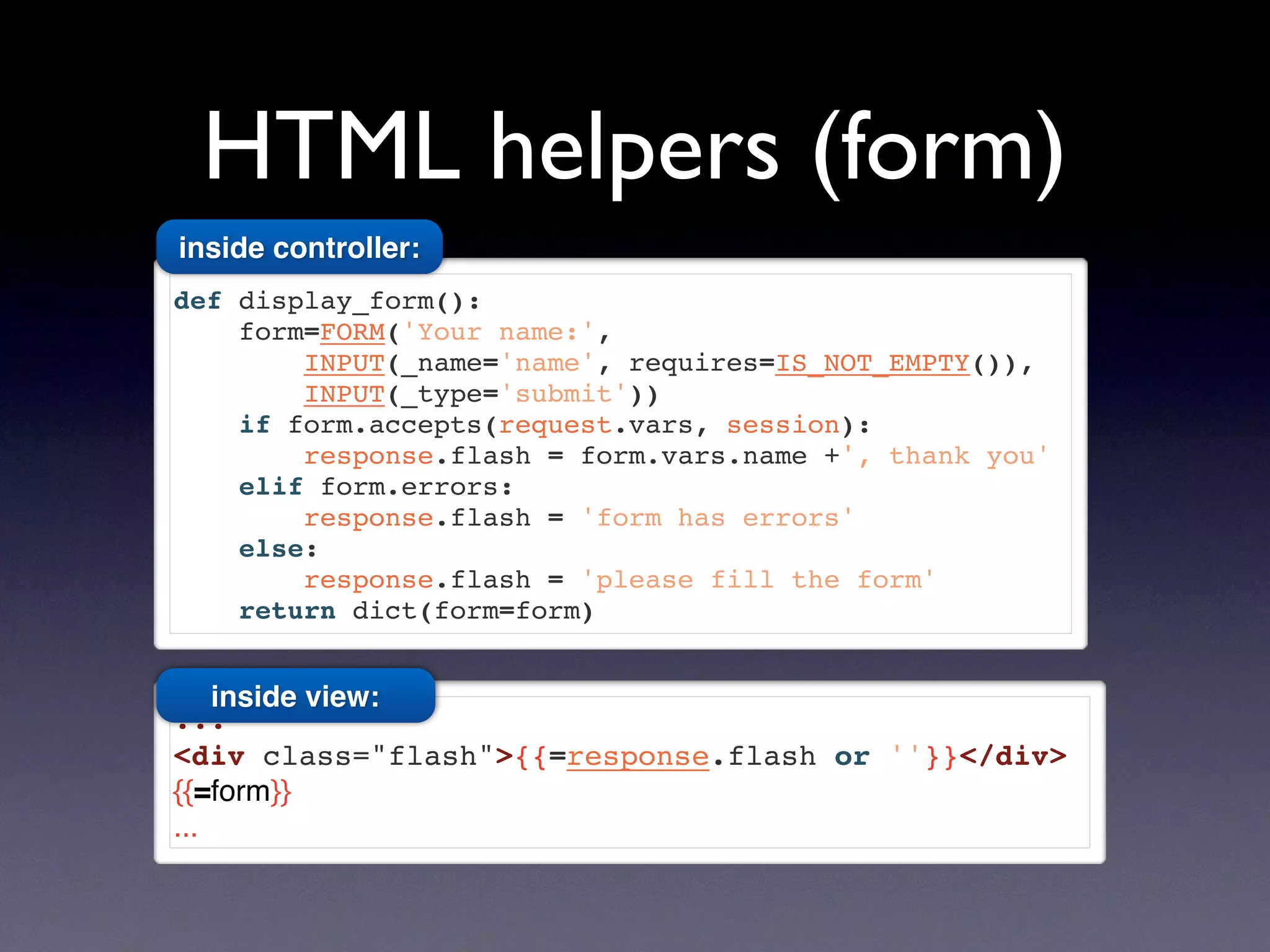 HTML helpers (form)
def display_form():
form=FORM('Your name:',
INPUT(_name='name', requires=IS_NOT_EMPTY()),
INPUT(_type='submit'))
if form.accepts(request.vars, session):
response.flash = form.vars.name +', thank you'
elif form.errors:
response.flash = 'form has errors'
else:
response.flash = 'please fill the form'
return dict(form=form)
...
<div class="flash">{{=response.flash or ''}}</div>
{{=form}}
...
inside controller:
inside view:
 