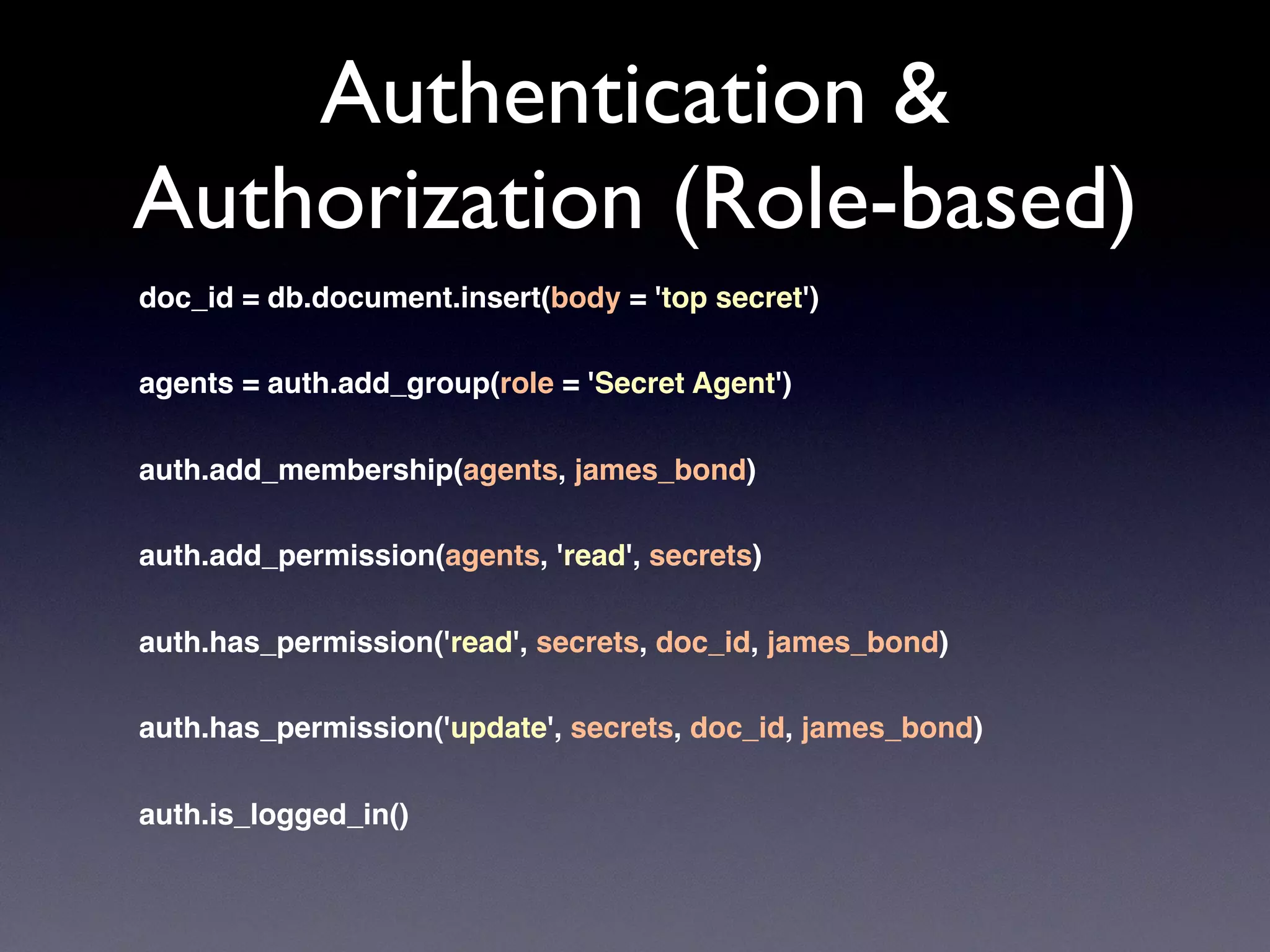 Authentication &
Authorization (Role-based)
doc_id = db.document.insert(body = 'top secret')
agents = auth.add_group(role = 'Secret Agent')
auth.add_membership(agents, james_bond)
auth.add_permission(agents, 'read', secrets)
auth.has_permission('read', secrets, doc_id, james_bond)
auth.has_permission('update', secrets, doc_id, james_bond)
auth.is_logged_in()
 