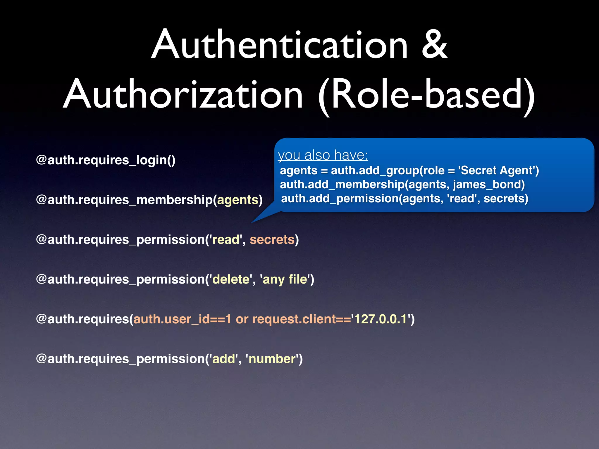 Authentication &
Authorization (Role-based)
@auth.requires_login()
@auth.requires_membership(agents)
@auth.requires_permission('read', secrets)
@auth.requires_permission('delete', 'any ﬁle')
@auth.requires(auth.user_id==1 or request.client=='127.0.0.1')
@auth.requires_permission('add', 'number')
you also have:
agents = auth.add_group(role = 'Secret Agent')
auth.add_membership(agents, james_bond)
auth.add_permission(agents, 'read', secrets)
 
