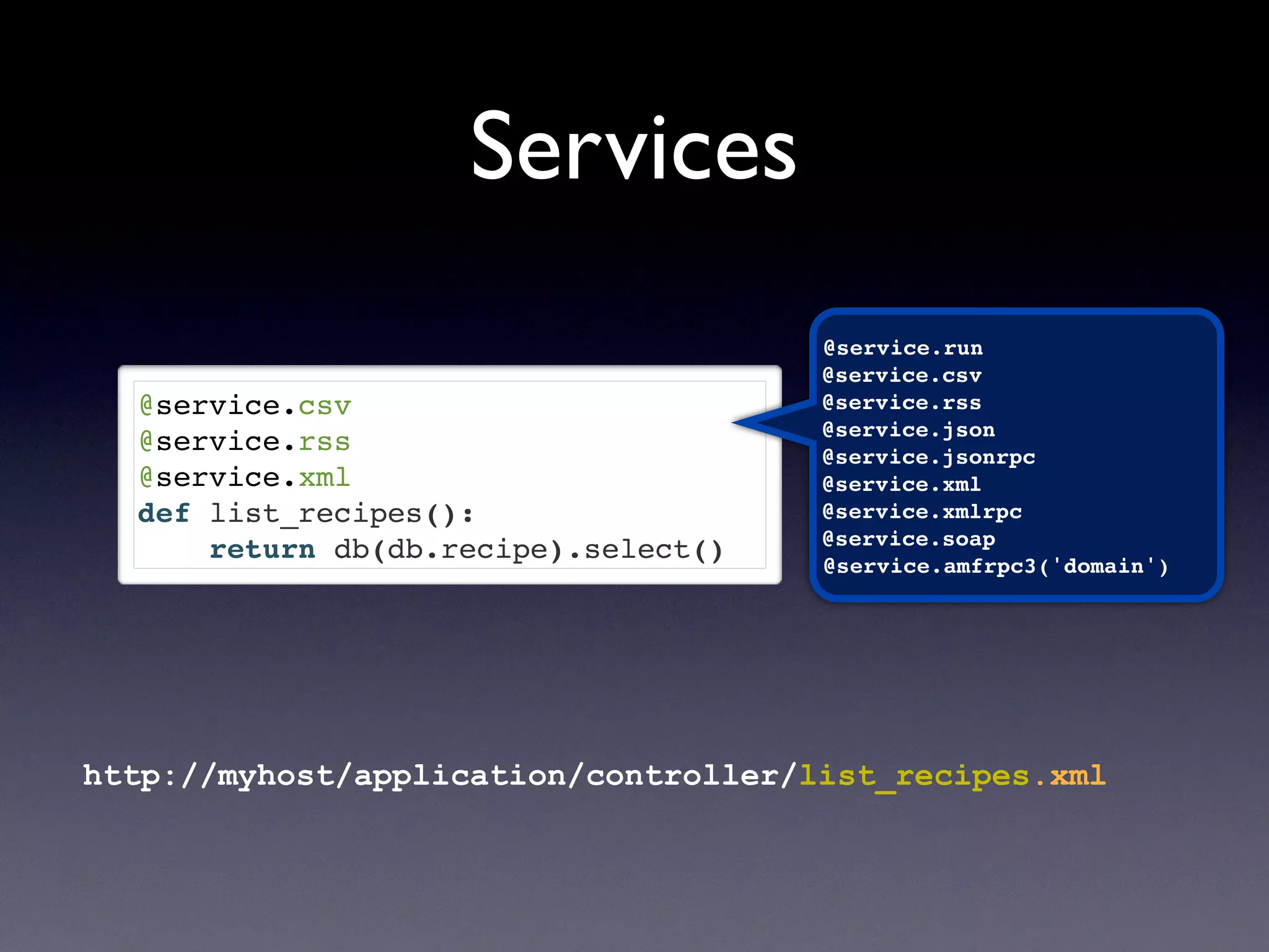 @service.csv
@service.rss
@service.xml
def list_recipes():
return db(db.recipe).select()
@service.run
@service.csv
@service.rss
@service.json
@service.jsonrpc
@service.xml
@service.xmlrpc
@service.soap
@service.amfrpc3('domain')
Services
http://myhost/application/controller/list_recipes.xml
 