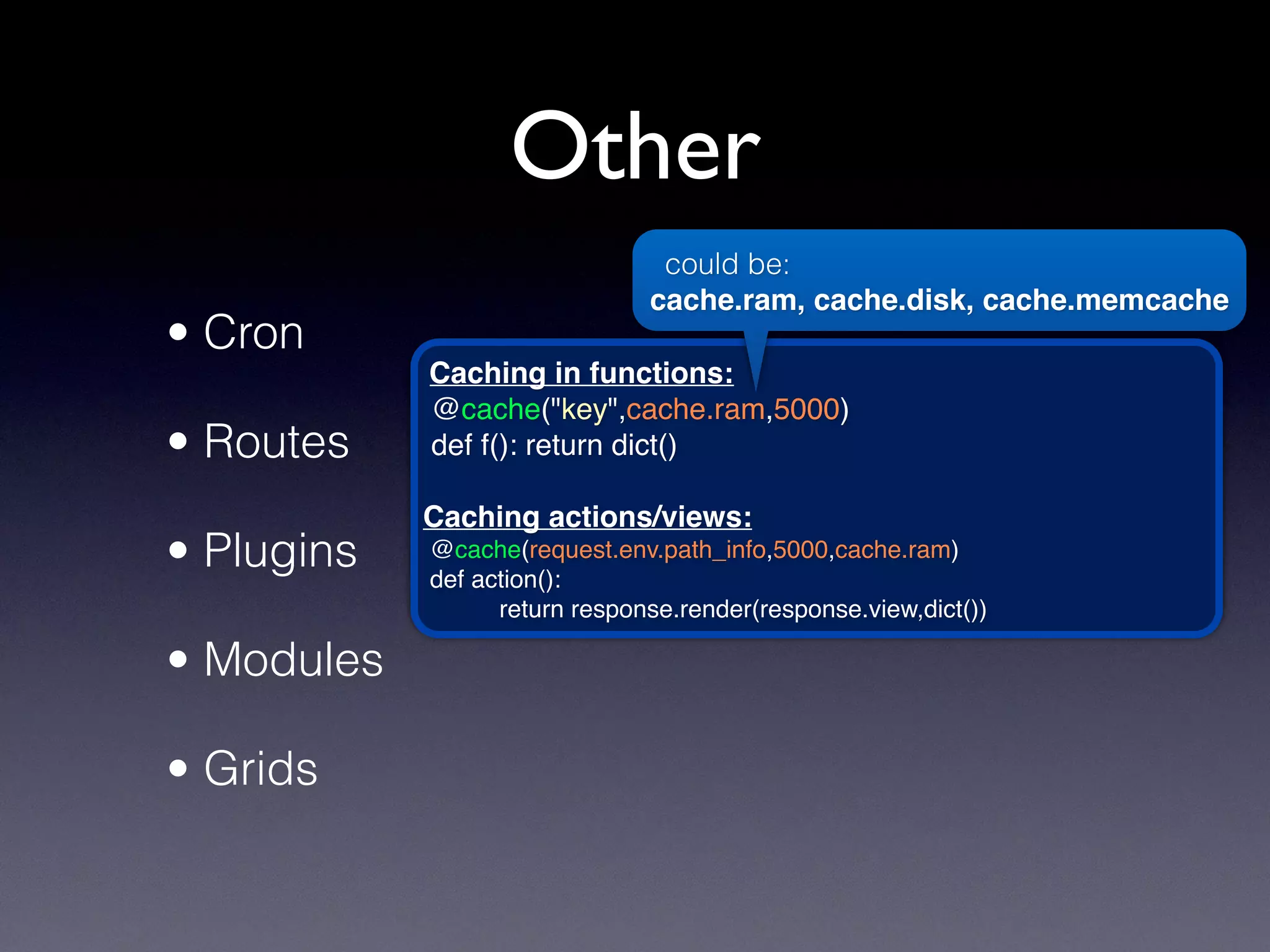 Other
• Cron
• Routes
• Plugins
• Modules
• Grids
Caching in functions:
@cache("key",cache.ram,5000)
def f(): return dict()
Caching actions/views:
@cache(request.env.path_info,5000,cache.ram)
def action():
return response.render(response.view,dict())
could be:
cache.ram, cache.disk, cache.memcache
 