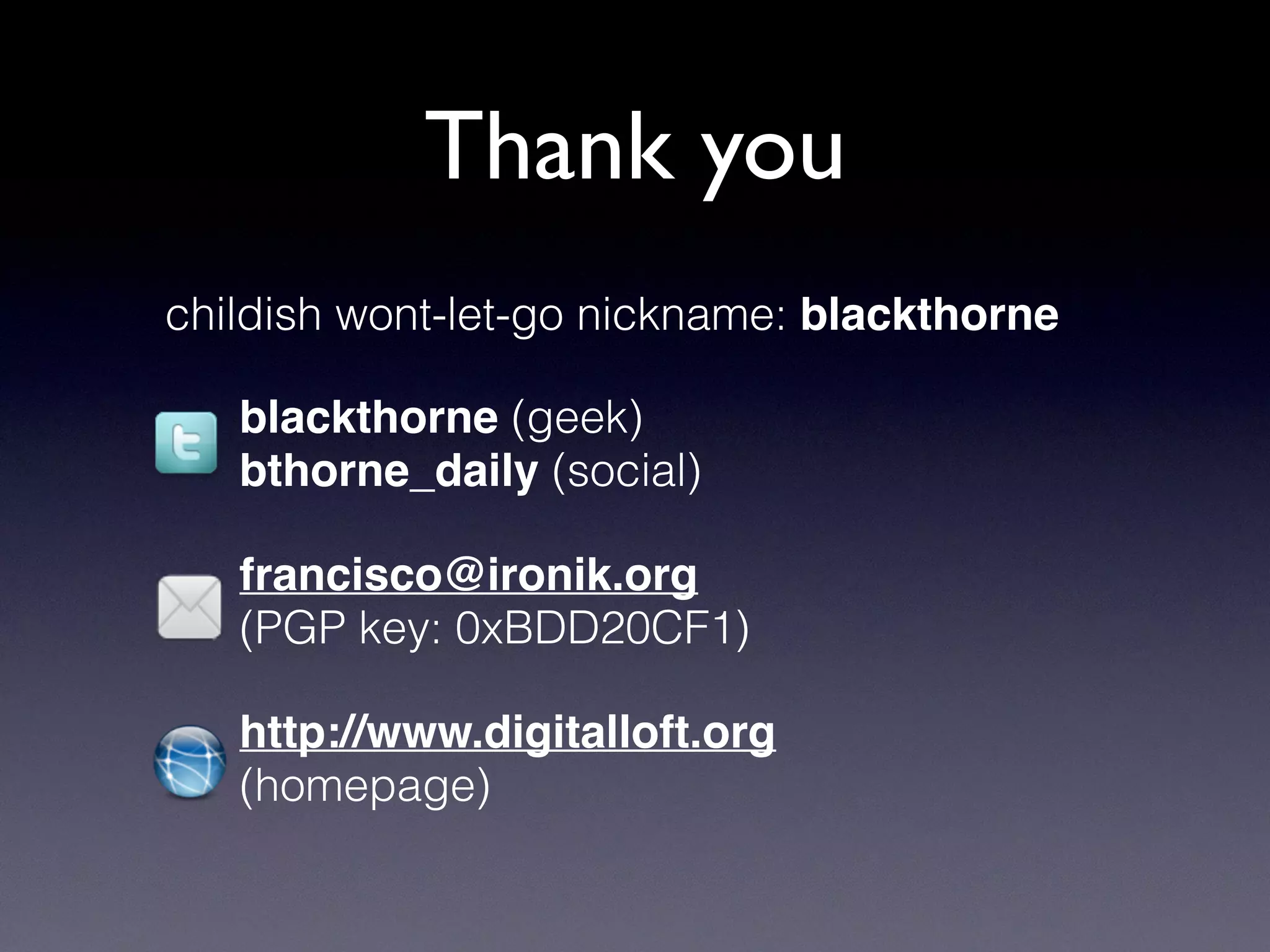 Thank you
childish wont-let-go nickname: blackthorne
blackthorne (geek)
bthorne_daily (social)
francisco@ironik.org
(PGP key: 0xBDD20CF1)
http://www.digitalloft.org
(homepage)
 