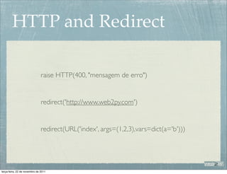 HTTP and Redirect

                               raise HTTP(400, "mensagem de erro")


                               redirect('http://www.web2py.com')


                               redirect(URL('index', args=(1,2,3),vars=dict(a='b')))




terça-feira, 22 de novembro de 2011
 