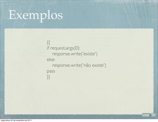Exemplos
                                      {{
                                      if request.args(0):
                                          response.write('existe')
                                      else:
                                          response.write('não existe')
                                      pass
                                      }}




terça-feira, 22 de novembro de 2011
 