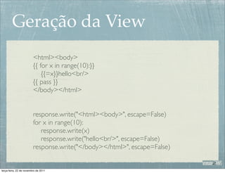 Geração da View
                         <html><body>
                         {{ for x in range(10):}}
                             {{=x}}hello<br/>
                         {{ pass }}
                         </body></html>


                         response.write("<html><body>", escape=False)
                         for x in range(10):
                            response.write(x)
                            response.write("hello<br/>", escape=False)
                         response.write("</body></html>", escape=False)


terça-feira, 22 de novembro de 2011
 