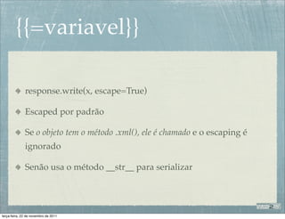 {{=variavel}}

              response.write(x, escape=True)

              Escaped por padrão

              Se o objeto tem o método .xml(), ele é chamado e o escaping é
              ignorado

              Senão usa o método __str__ para serializar




terça-feira, 22 de novembro de 2011
 
