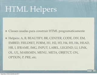 HTML Helpers

              Classes usadas para construir HTML programaticamente

              Helpers: A, B, BEAUTIFY, BR, CENTER, CODE, DIV, EM,
              EMBED, FIELDSET, FORM, H1, H2, H3, H4, H5, H6, HEAD,
              HR, I, IFRAME, IMG, INPUT, LABEL, LEGEND, LI, LINK,
              OL, UL, MARKMIN, MENU, META, OBJETCT, ON,
              OPTION, P, PRE, etc.




terça-feira, 22 de novembro de 2011
 
