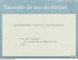 Exemplo de uso do Helper


                               {{=DIV(B(I('hello','<world>'))), _class="myclass") }}




                                      <div class="myclass">
                                        <b><i>hello <world></i></b>
                                      </div>




terça-feira, 22 de novembro de 2011
 