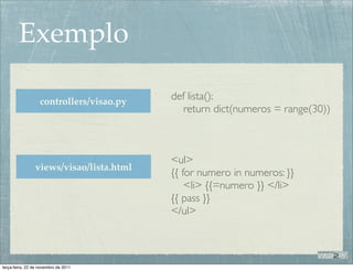 Exemplo

                   controllers/visao.py
                                          def lista():
                                             return dict(numeros = range(30))



                                          <ul>
                views/visao/lista.html
                                          {{ for numero in numeros: }}
                                              <li> {{=numero }} </li>
                                          {{ pass }}
                                          </ul>



terça-feira, 22 de novembro de 2011
 