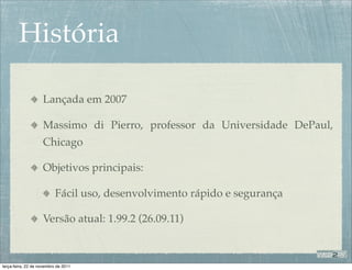 História

                    Lançada em 2007

                    Massimo di Pierro, professor da Universidade DePaul,
                    Chicago

                    Objetivos principais:

                           Fácil uso, desenvolvimento rápido e segurança

                    Versão atual: 1.99.2 (26.09.11)



terça-feira, 22 de novembro de 2011
 
