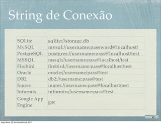String de Conexão
                 SQLite               sqlite://storage.db
                 MySQL                mysql://username:password@localhost/
                 PostgreSQL           postgres://username:pass@localhost/test
                                      test
                 MSSQL                mssql://username:pass@localhost/test
                 Firebird             ﬁrebird://username:pass@localhost/test
                 Oracle               oracle://username/pass@test
                 DB2                  db2://username:pass@test
                 Ingres               ingres://username:pass@localhost/test
                 Informix             informix://username:pass@test
                 Google App
                            gae
                 Engine


terça-feira, 22 de novembro de 2011
 