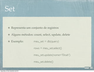 Set

                    Representa um conjunto de registros

                    Alguns métodos: count, select, update, delete

                    Exemplo:          meu_set = db(query)

                                      rows = meu_set.select()

                                      meu_set.update(nome='Eloah')

                                      meu_set.delete()


terça-feira, 22 de novembro de 2011
 
