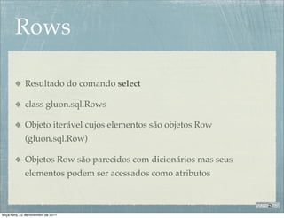 Rows

              Resultado do comando select

              class gluon.sql.Rows

              Objeto iterável cujos elementos são objetos Row
              (gluon.sql.Row)

              Objetos Row são parecidos com dicionários mas seus
              elementos podem ser acessados como atributos



terça-feira, 22 de novembro de 2011
 
