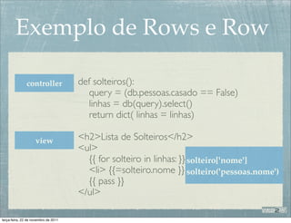 Exemplo de Rows e Row

               controller             def solteiros():
                                         query = (db.pessoas.casado == False)
                                         linhas = db(query).select()
                                         return dict( linhas = linhas)

                    view              <h2>Lista de Solteiros</h2>
                                      <ul>
                                        {{ for solteiro in linhas: }} solteiro['nome']
                                        <li> {{=solteiro.nome }} solteiro('pessoas.nome')
                                        {{ pass }}
                                      </ul>

terça-feira, 22 de novembro de 2011
 