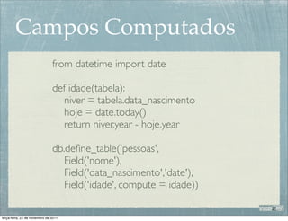Campos Computados
                               from datetime import date

                               def idade(tabela):
                                  niver = tabela.data_nascimento
                                  hoje = date.today()
                                  return niver.year - hoje.year

                               db.deﬁne_table('pessoas',
                                  Field('nome'),
                                  Field('data_nascimento','date'),
                                  Field('idade', compute = idade))

terça-feira, 22 de novembro de 2011
 