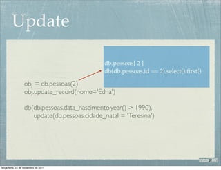 Update

                                              db.pessoas[ 2 ]
                                              db(db.pessoas.id == 2).select().ﬁrst()

                  obj = db.pessoas(2)
                  obj.update_record(nome='Edna')

                  db(db.pessoas.data_nascimento.year() > 1990).
                     update(db.pessoas.cidade_natal = 'Teresina')




terça-feira, 22 de novembro de 2011
 
