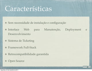 Características
              Sem necessidade de instalação e conﬁguração

              Interface               Web   para   Manutenção,   Deployment   e
              Desenvolvimento

              Sistema de Ticketing

              Framework Full-Stack

              Retrocompatibilidade garantida

              Open Source

terça-feira, 22 de novembro de 2011
 