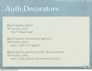 Auth Decorators

            @auth.requires_login()
            def function_um():
               return "requer login"

            @auth.requires_membership("agentes")
            def function_dois():
               return "você é um agente"

            @auth.requires_permission('read', db.documentos)
            def function_tres():
               return "você pode ler documentos secretos"


terça-feira, 22 de novembro de 2011
 