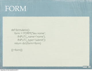 FORM

                    def formulario():
                       form = FORM('Seu nome:',
                          INPUT(_name='nome'),
                          INPUT(_type='submit'))
                       return dict(form=form)

                    {{=form}}




terça-feira, 22 de novembro de 2011
 