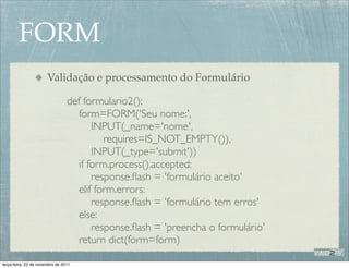 FORM
                       Validação e processamento do Formulário

                                 def formulario2():
                                    form=FORM('Seu nome:',
                                        INPUT(_name='nome',
                                           requires=IS_NOT_EMPTY()),
                                        INPUT(_type='submit'))
                                    if form.process().accepted:
                                        response.ﬂash = 'formulário aceito'
                                    elif form.errors:
                                        response.ﬂash = 'formulário tem erros'
                                    else:
                                        response.ﬂash = 'preencha o formulário'
                                    return dict(form=form)

terça-feira, 22 de novembro de 2011
 