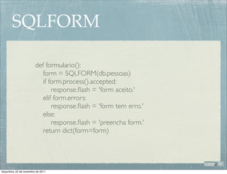 SQLFORM

                          def formulario():
                             form = SQLFORM(db.pessoas)
                             if form.process().accepted:
                                 response.ﬂash = 'form aceito.'
                             elif form.errors:
                                 response.ﬂash = 'form tem erro.'
                             else:
                                 response.ﬂash = 'preencha form.'
                             return dict(form=form)




terça-feira, 22 de novembro de 2011
 