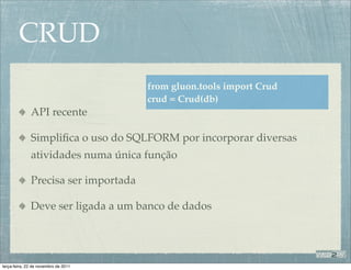 CRUD
                                      from gluon.tools import Crud
                                      crud = Crud(db)
              API recente

              Simpliﬁca o uso do SQLFORM por incorporar diversas
              atividades numa única função

              Precisa ser importada

              Deve ser ligada a um banco de dados




terça-feira, 22 de novembro de 2011
 