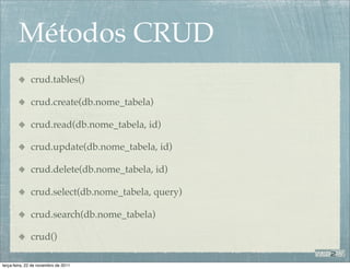 Métodos CRUD
              crud.tables()

              crud.create(db.nome_tabela)

              crud.read(db.nome_tabela, id)

              crud.update(db.nome_tabela, id)

              crud.delete(db.nome_tabela, id)

              crud.select(db.nome_tabela, query)

              crud.search(db.nome_tabela)

              crud()

terça-feira, 22 de novembro de 2011
 