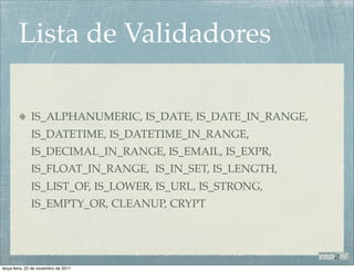 Lista de Validadores

              IS_ALPHANUMERIC, IS_DATE, IS_DATE_IN_RANGE,
              IS_DATETIME, IS_DATETIME_IN_RANGE,
              IS_DECIMAL_IN_RANGE, IS_EMAIL, IS_EXPR,
              IS_FLOAT_IN_RANGE, IS_IN_SET, IS_LENGTH,
              IS_LIST_OF, IS_LOWER, IS_URL, IS_STRONG,
              IS_EMPTY_OR, CLEANUP, CRYPT




terça-feira, 22 de novembro de 2011
 