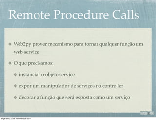 Remote Procedure Calls

              Web2py prover mecanismo para tornar qualquer função um
              web service

              O que precisamos:

                    instanciar o objeto service

                    expor um manipulador de serviços no controller

                    decorar a função que será exposta como um serviço



terça-feira, 22 de novembro de 2011
 