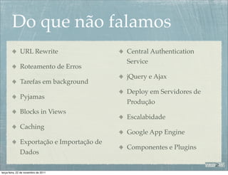 Do que não falamos
              URL Rewrite                  Central Authentication
                                           Service
              Roteamento de Erros
                                           jQuery e Ajax
              Tarefas em background
                                           Deploy em Servidores de
              Pyjamas
                                           Produção
              Blocks in Views
                                           Escalabidade
              Caching
                                           Google App Engine
              Exportação e Importação de
                                           Componentes e Plugins
              Dados

terça-feira, 22 de novembro de 2011
 