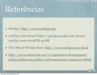 Referências

              Web2py: http://www.web2py.com

              web2py-users-brazil: https://groups.google.com/group/
              web2py-users-brazil?hl=pt-BR

              The Ofﬁcial Web2py Book: http://www.web2py.com/book

              http://www.infoworld.com/d/application-development/
              pillars-python-six-python-web-frameworks-compared-169442



terça-feira, 22 de novembro de 2011
 