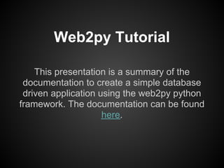 Web2py Tutorial

    This presentation is a summary of the
 documentation to create a simple database
 driven application using the web2py python
framework. The documentation can be found
                     here.
 
