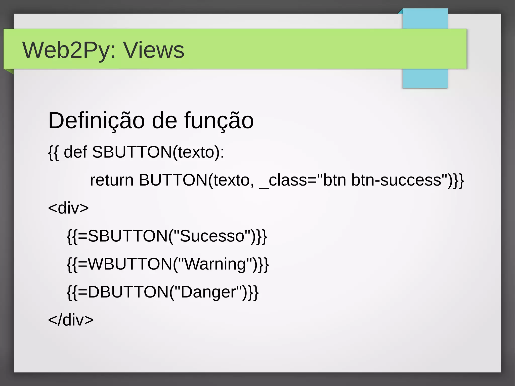 Web2Py: Views
Definição de função
{{ def SBUTTON(texto):
return BUTTON(texto, _class="btn btn-success")}}
<div>
{{=SBUTTON("Sucesso")}}
{{=WBUTTON("Warning")}}
{{=DBUTTON("Danger")}}
</div>
 