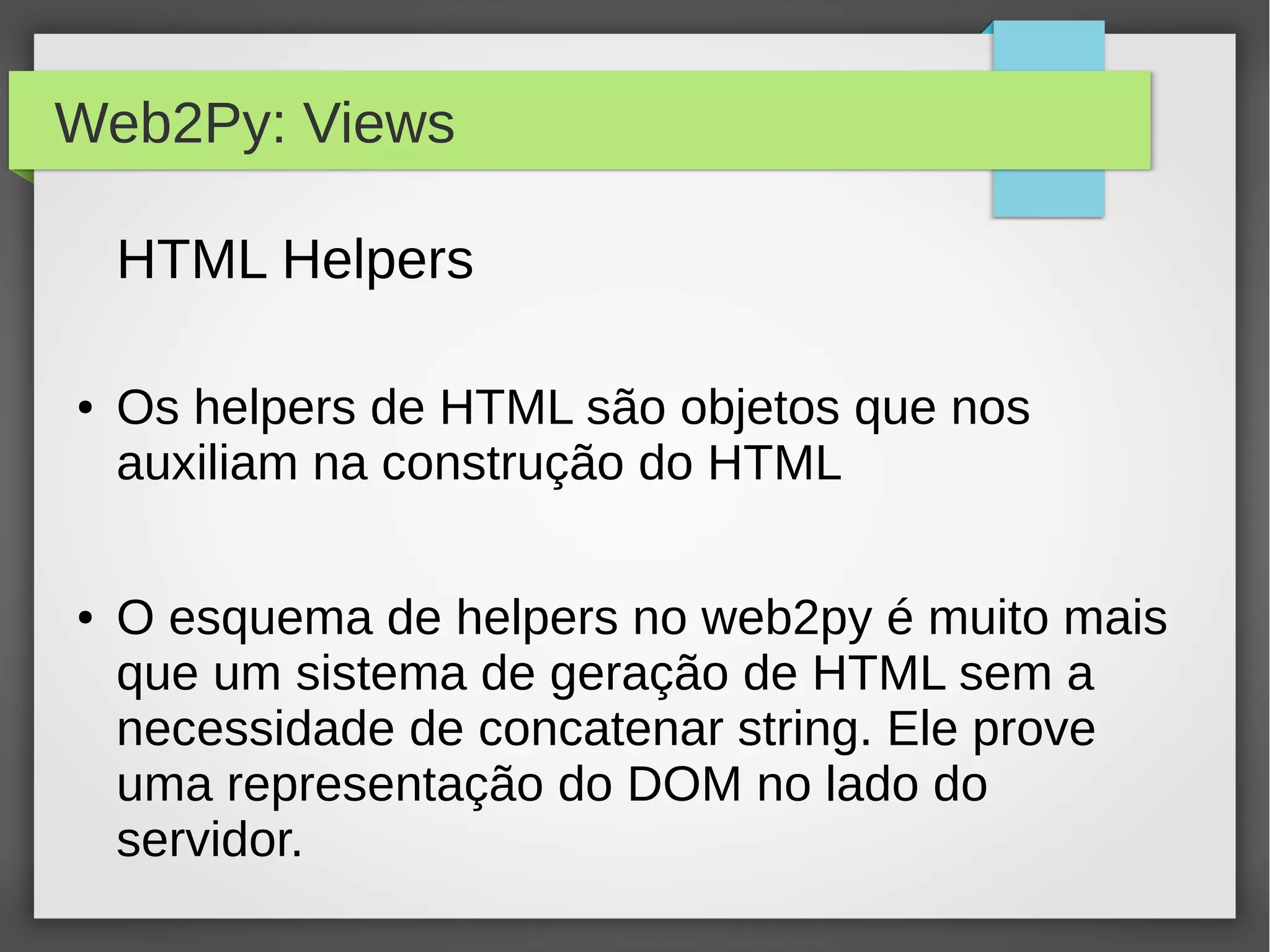 Web2Py: Views
HTML Helpers
● Os helpers de HTML são objetos que nos
auxiliam na construção do HTML
● O esquema de helpers no web2py é muito mais
que um sistema de geração de HTML sem a
necessidade de concatenar string. Ele prove
uma representação do DOM no lado do
servidor.
 