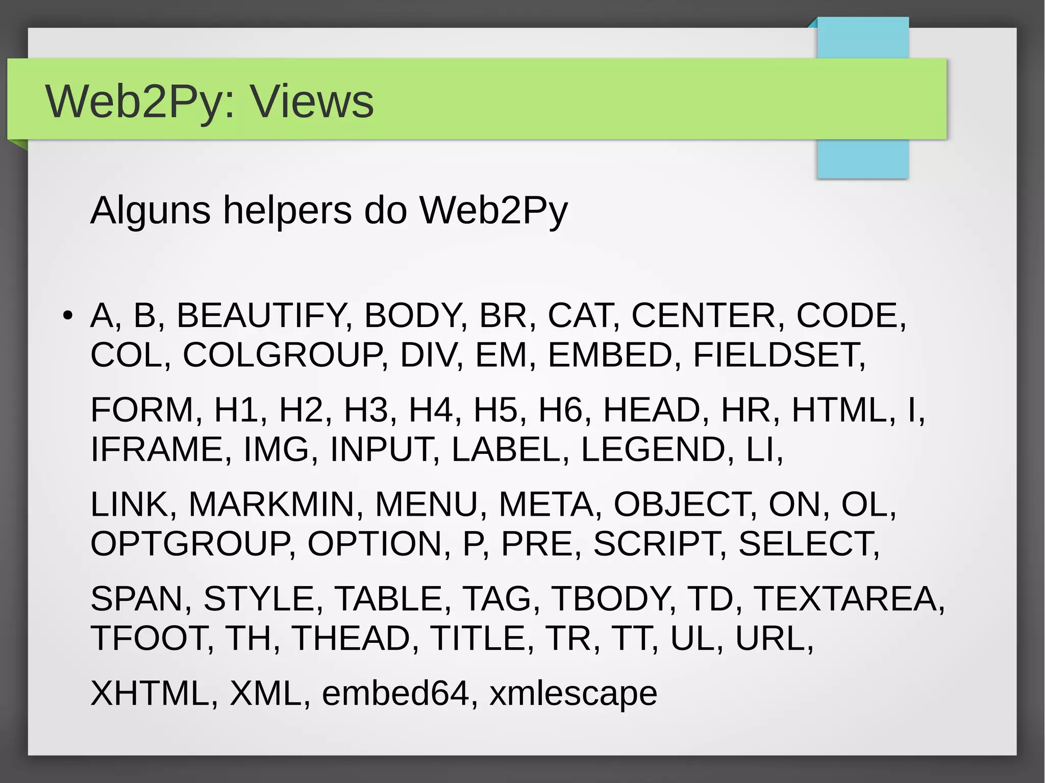 Web2Py: Views
Alguns helpers do Web2Py
● A, B, BEAUTIFY, BODY, BR, CAT, CENTER, CODE,
COL, COLGROUP, DIV, EM, EMBED, FIELDSET,
FORM, H1, H2, H3, H4, H5, H6, HEAD, HR, HTML, I,
IFRAME, IMG, INPUT, LABEL, LEGEND, LI,
LINK, MARKMIN, MENU, META, OBJECT, ON, OL,
OPTGROUP, OPTION, P, PRE, SCRIPT, SELECT,
SPAN, STYLE, TABLE, TAG, TBODY, TD, TEXTAREA,
TFOOT, TH, THEAD, TITLE, TR, TT, UL, URL,
XHTML, XML, embed64, xmlescape
 
