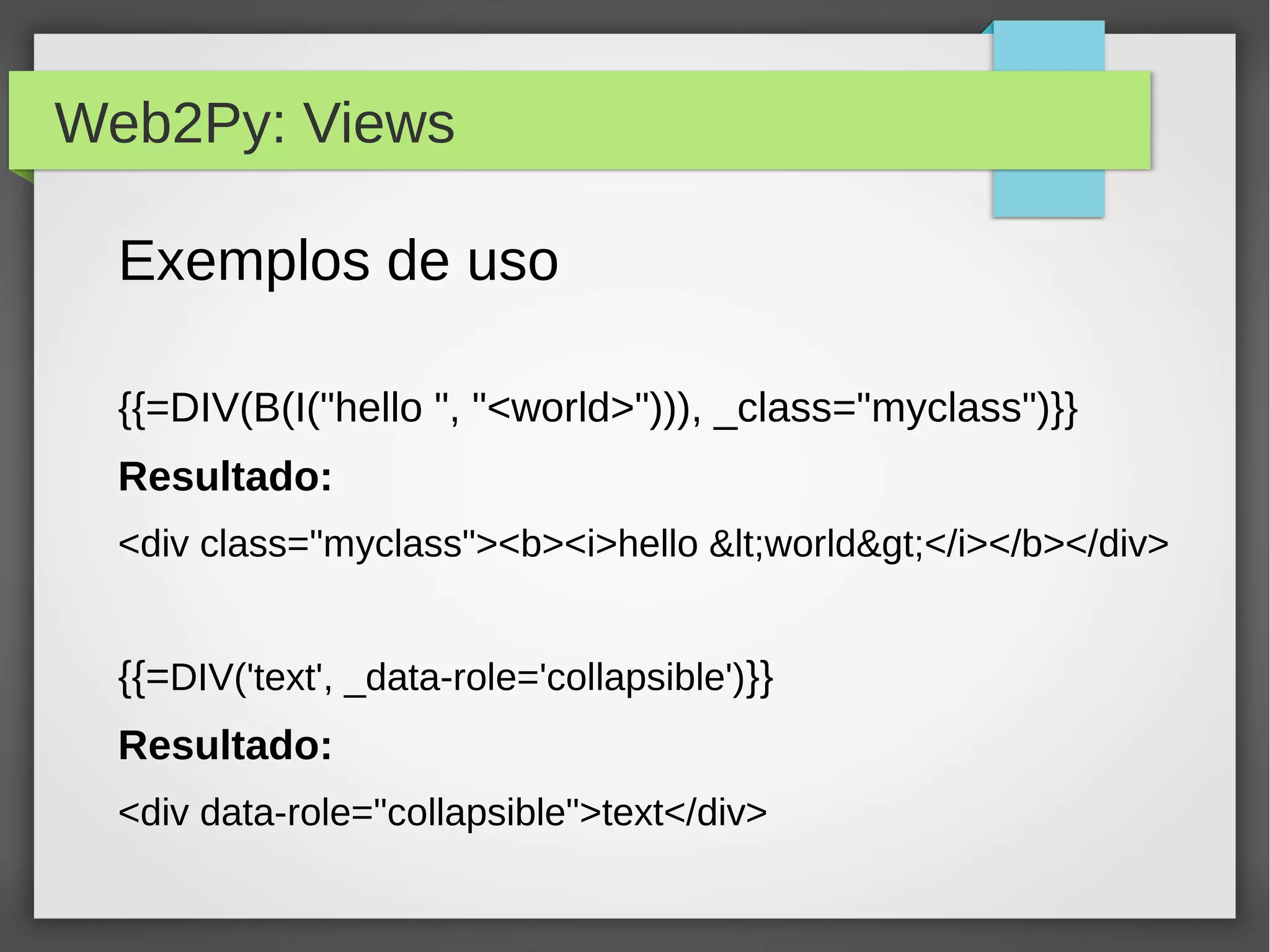 Web2Py: Views
Exemplos de uso
{{=DIV(B(I("hello ", "<world>"))), _class="myclass")}}
Resultado:
<div class="myclass"><b><i>hello <world></i></b></div>
{{=DIV('text', _data-role='collapsible')}}
Resultado:
<div data-role="collapsible">text</div>
 