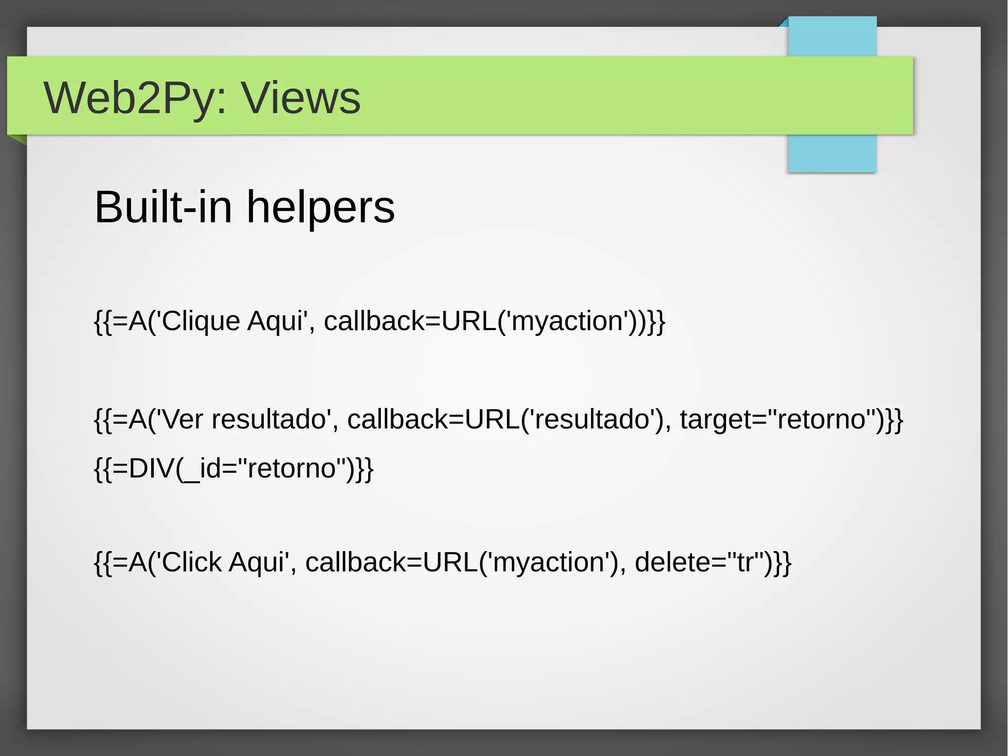 Web2Py: Views
Built-in helpers
{{=A('Clique Aqui', callback=URL('myaction'))}}
{{=A('Ver resultado', callback=URL('resultado'), target="retorno")}}
{{=DIV(_id="retorno")}}
{{=A('Click Aqui', callback=URL('myaction'), delete="tr")}}
 