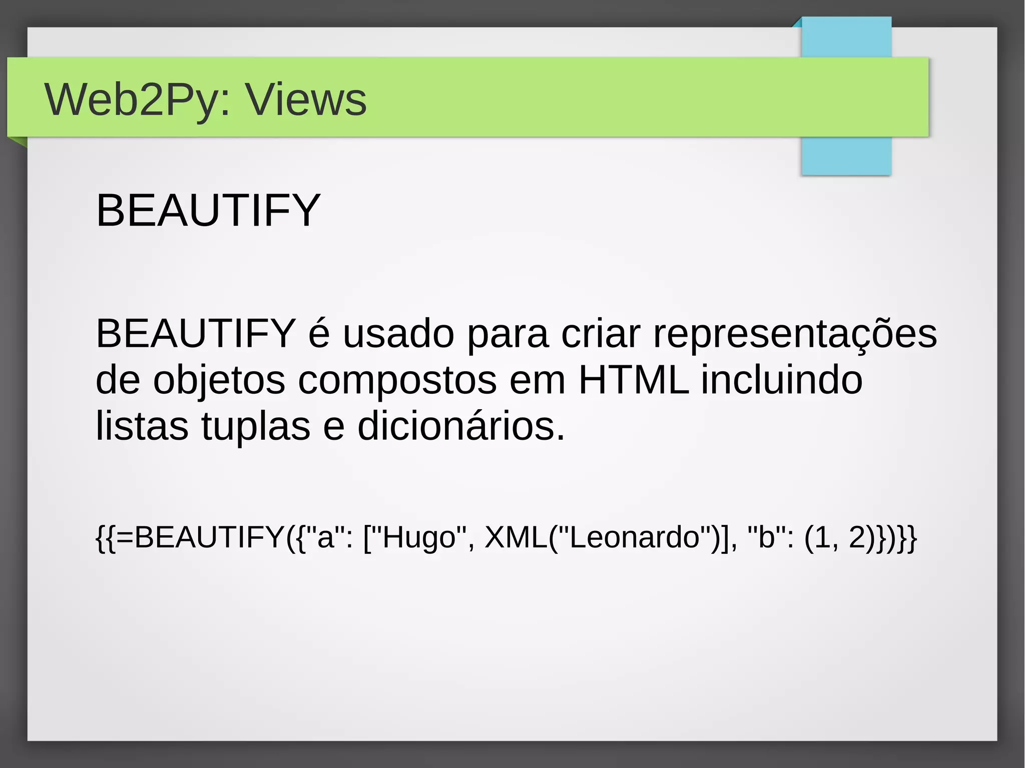 Web2Py: Views
BEAUTIFY
BEAUTIFY é usado para criar representações
de objetos compostos em HTML incluindo
listas tuplas e dicionários.
{{=BEAUTIFY({"a": ["Hugo", XML("Leonardo")], "b": (1, 2)})}}
 