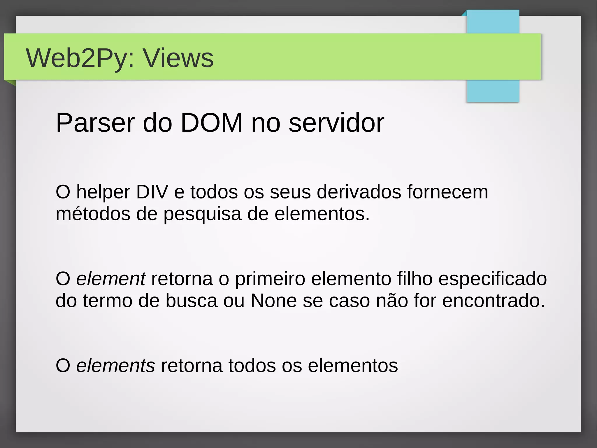 Web2Py: Views
Parser do DOM no servidor
O helper DIV e todos os seus derivados fornecem
métodos de pesquisa de elementos.
O element retorna o primeiro elemento filho especificado
do termo de busca ou None se caso não for encontrado.
O elements retorna todos os elementos
 