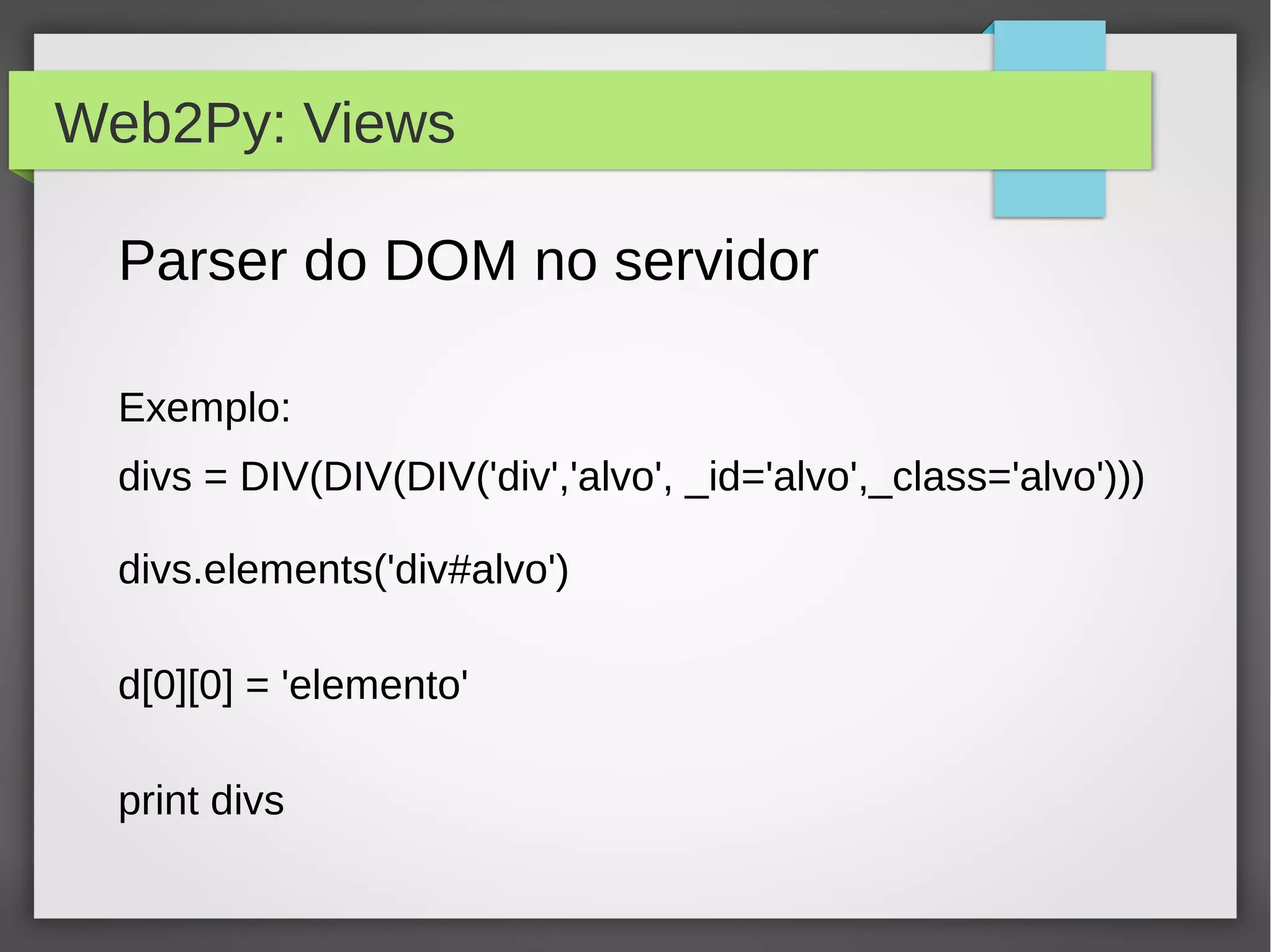 Web2Py: Views
Parser do DOM no servidor
Exemplo:
divs = DIV(DIV(DIV('div','alvo', _id='alvo',_class='alvo')))
divs.elements('div#alvo')
d[0][0] = 'elemento'
print divs
 