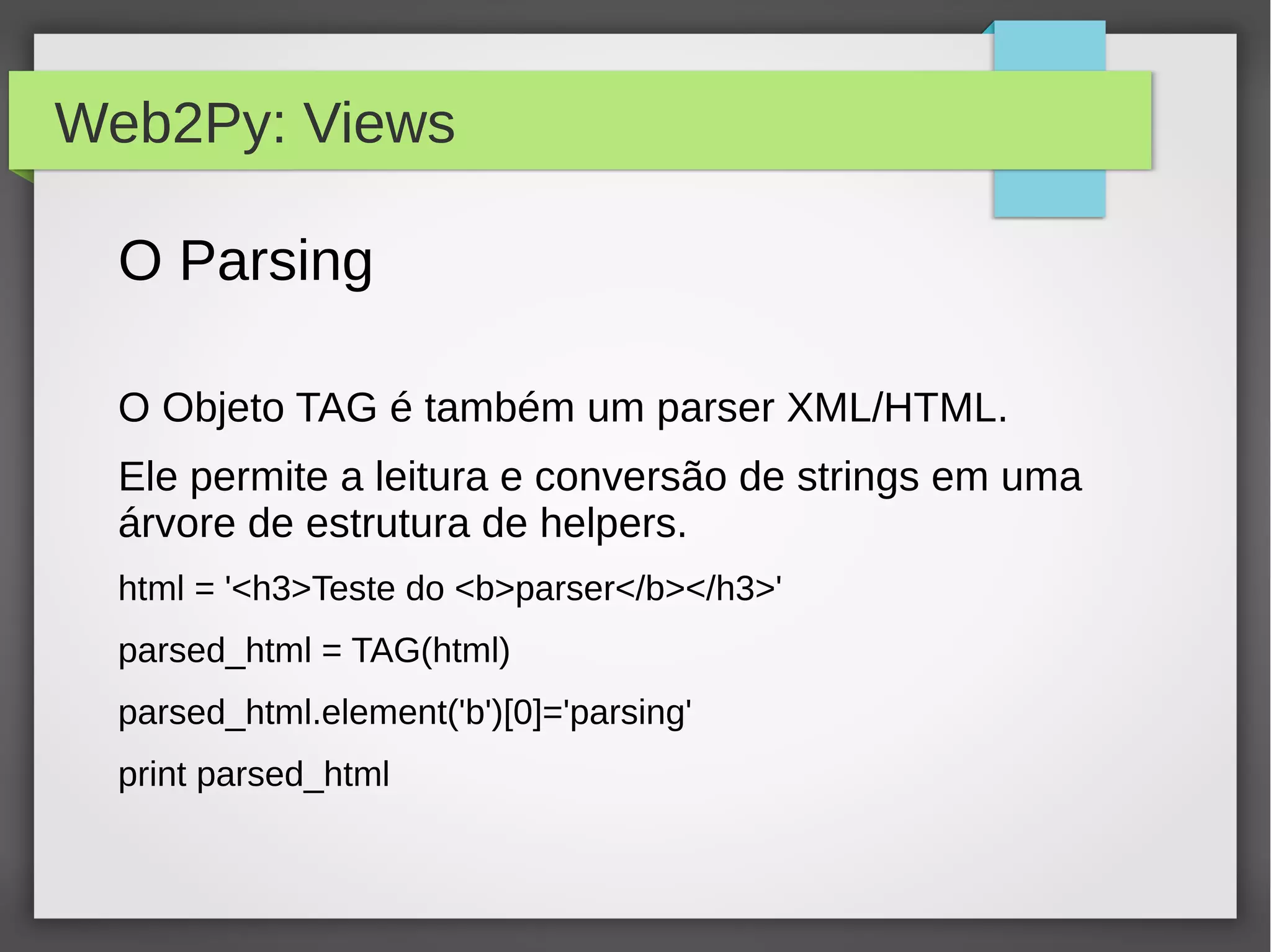 Web2Py: Views
O Parsing
O Objeto TAG é também um parser XML/HTML.
Ele permite a leitura e conversão de strings em uma
árvore de estrutura de helpers.
html = '<h3>Teste do <b>parser</b></h3>'
parsed_html = TAG(html)
parsed_html.element('b')[0]='parsing'
print parsed_html
 