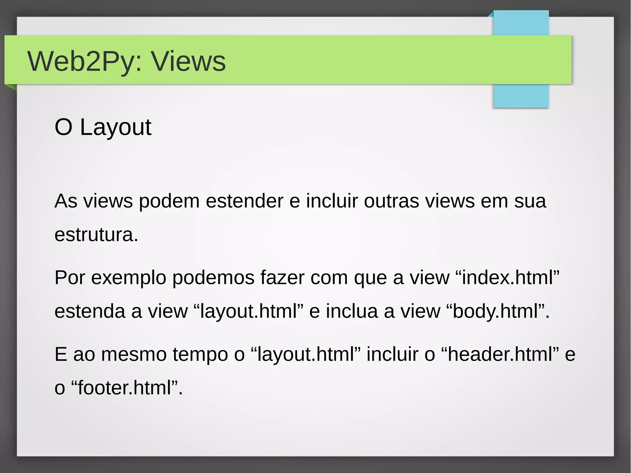 Web2Py: Views
O Layout
As views podem estender e incluir outras views em sua
estrutura.
Por exemplo podemos fazer com que a view “index.html”
estenda a view “layout.html” e inclua a view “body.html”.
E ao mesmo tempo o “layout.html” incluir o “header.html” e
o “footer.html”.
 