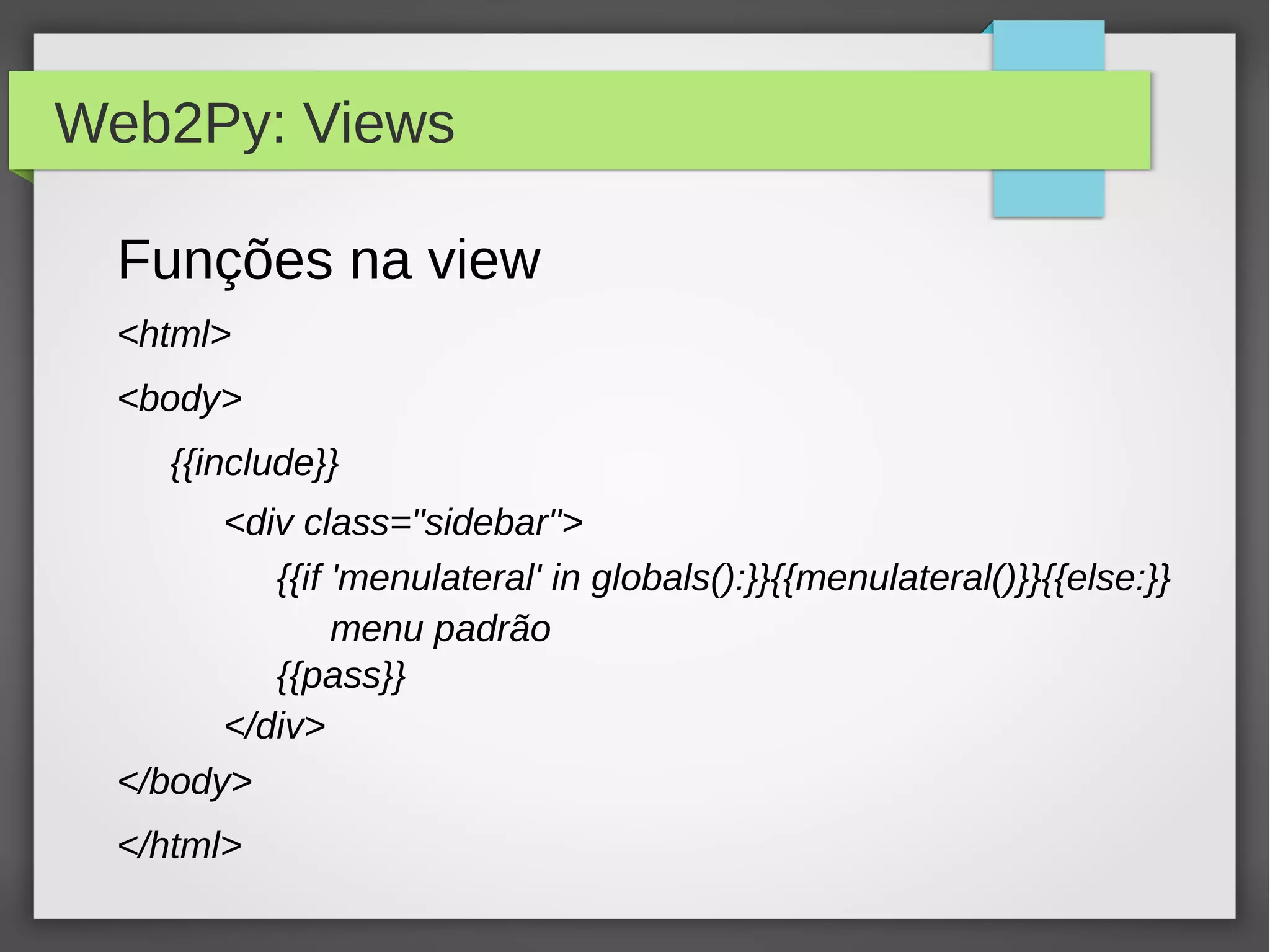 Web2Py: Views
Funções na view
<html>
<body>
{{include}}
<div class="sidebar">
{{if 'menulateral' in globals():}}{{menulateral()}}{{else:}}
menu padrão
{{pass}}
</div>
</body>
</html>
 