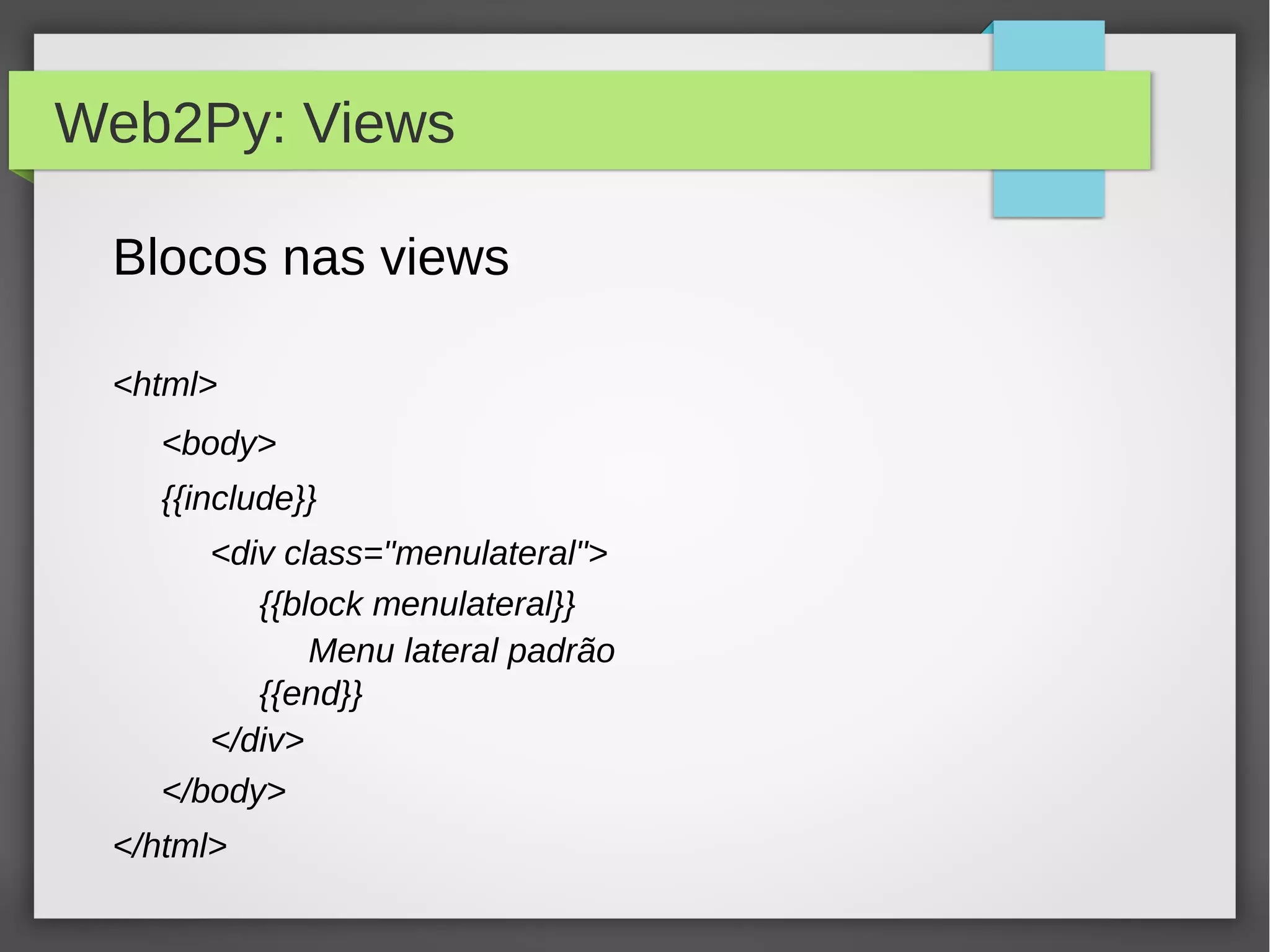 Web2Py: Views
Blocos nas views
<html>
<body>
{{include}}
<div class="menulateral">
{{block menulateral}}
Menu lateral padrão
{{end}}
</div>
</body>
</html>
 