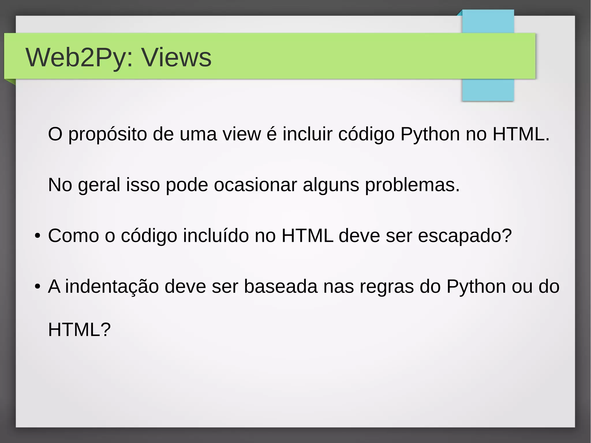 Web2Py: Views
O propósito de uma view é incluir código Python no HTML.
No geral isso pode ocasionar alguns problemas.
● Como o código incluído no HTML deve ser escapado?
● A indentação deve ser baseada nas regras do Python ou do
HTML?
 