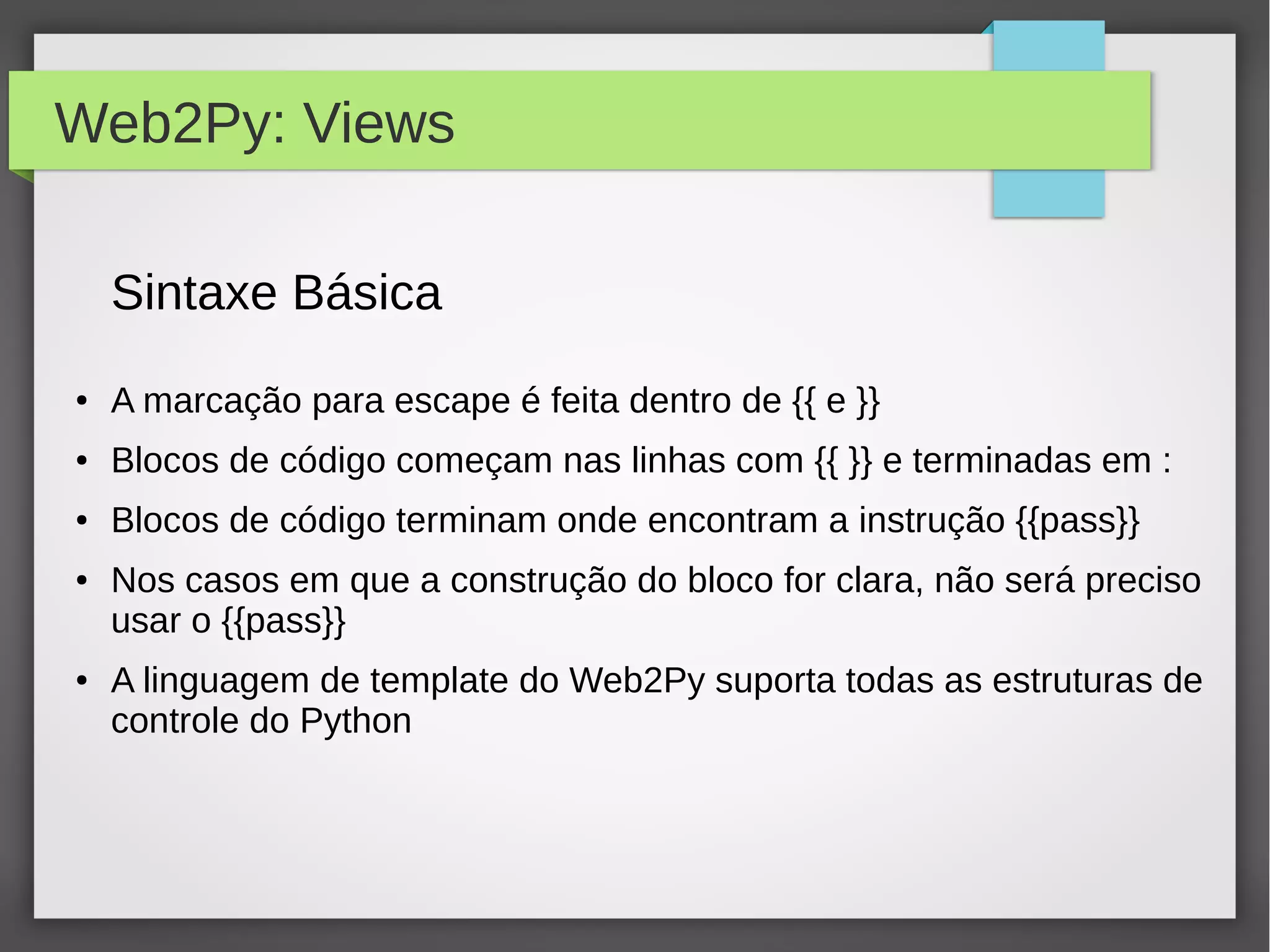 Web2Py: Views
Sintaxe Básica
● A marcação para escape é feita dentro de {{ e }}
● Blocos de código começam nas linhas com {{ }} e terminadas em :
● Blocos de código terminam onde encontram a instrução {{pass}}
● Nos casos em que a construção do bloco for clara, não será preciso
usar o {{pass}}
● A linguagem de template do Web2Py suporta todas as estruturas de
controle do Python
 